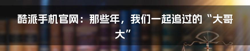 酷派手机官网：那些年，我们一起追过的“大哥大”