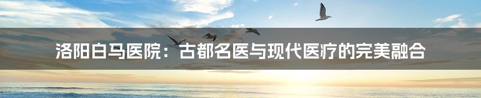洛阳白马医院：古都名医与现代医疗的完美融合