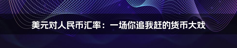 美元对人民币汇率:一场你追我赶的货币大戏