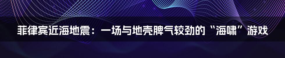 菲律宾近海地震：一场与地壳脾气较劲的“海啸”游戏