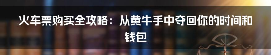 火车票购买全攻略：从黄牛手中夺回你的时间和钱包