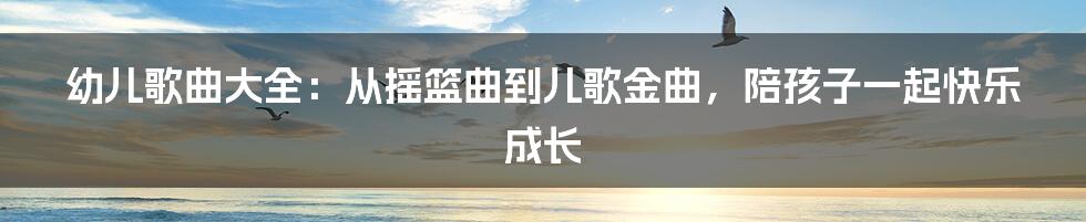 幼儿歌曲大全:从摇篮曲到儿歌金曲,陪孩子一起快乐成长