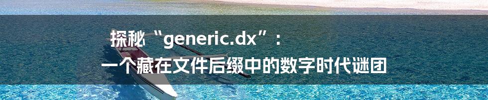 探秘“generic.dx”:  一个藏在文件后缀中的数字时代谜团