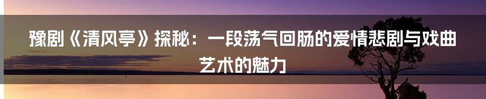 豫剧《清风亭》探秘：一段荡气回肠的爱情悲剧与戏曲艺术的魅力