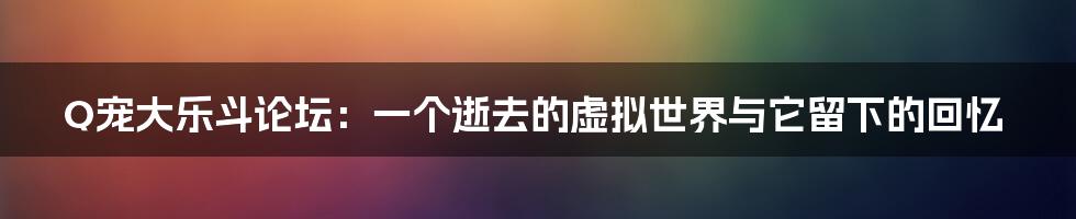 Q宠大乐斗论坛：一个逝去的虚拟世界与它留下的回忆