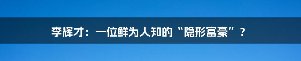 李辉才:一位鲜为人知的“隐形富豪”?