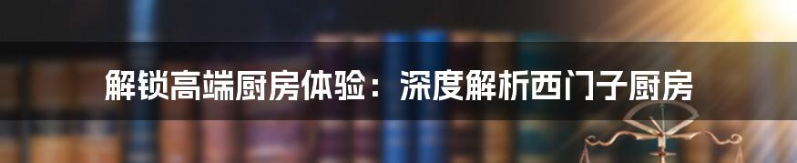 解锁高端厨房体验：深度解析西门子厨房