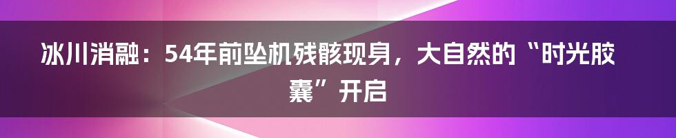 冰川消融：54年前坠机残骸现身，大自然的“时光胶囊”开启
