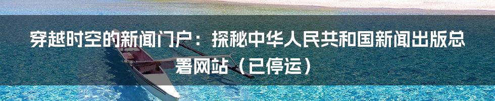 穿越时空的新闻门户：探秘中华人民共和国新闻出版总署网站（已停运）