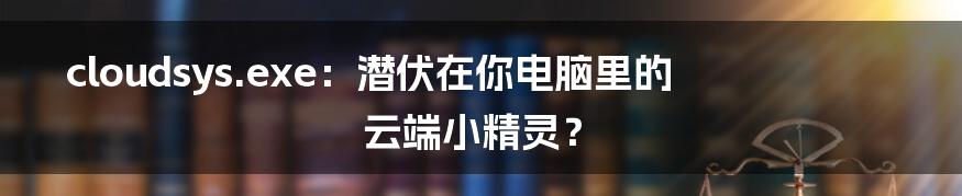 cloudsys.exe:潜伏在你电脑里的云端小精灵?