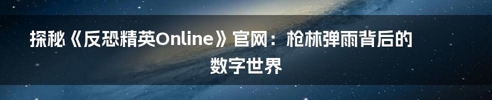 探秘《反恐精英Online》官网:枪林弹雨背后的数字世界