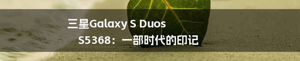 三星Galaxy S Duos S5368:一部时代的印记
