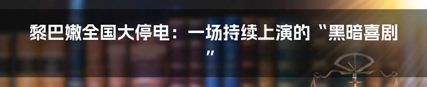 黎巴嫩全国大停电:一场持续上演的“黑暗喜剧”