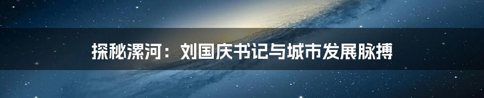 探秘漯河:刘国庆书记与城市发展脉搏