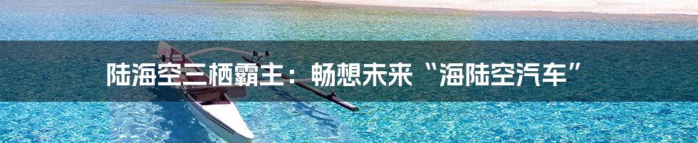 陆海空三栖霸主：畅想未来“海陆空汽车”