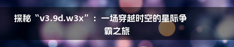 探秘“v3.9d.w3x”:一场穿越时空的星际争霸之旅