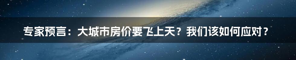 专家预言:大城市房价要飞上天?我们该如何应对?