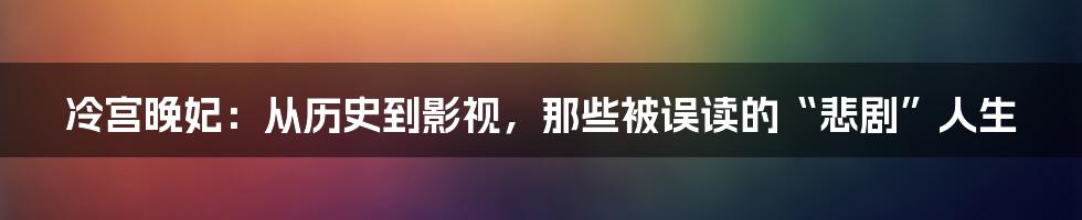 冷宫晚妃：从历史到影视，那些被误读的“悲剧”人生