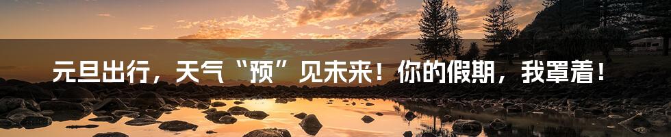 元旦出行，天气“预”见未来！你的假期，我罩着！