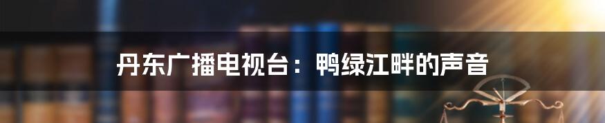 丹东广播电视台:鸭绿江畔的声音