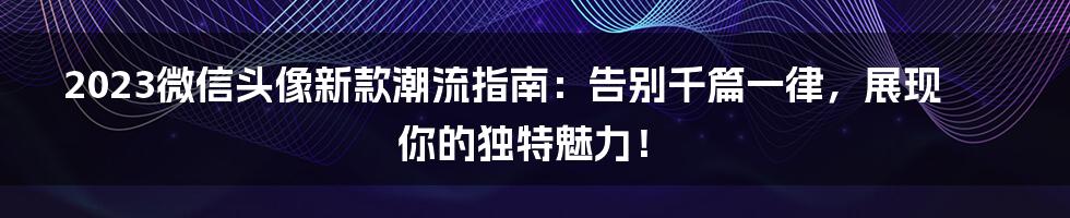 2023微信头像新款潮流指南：告别千篇一律，展现你的独特魅力！