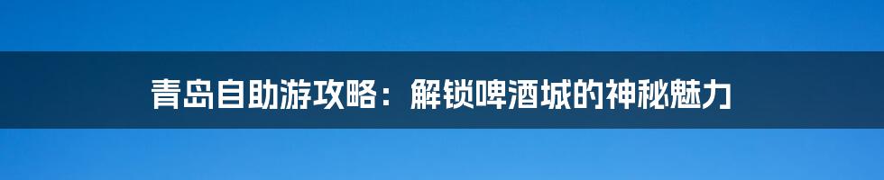 青岛自助游攻略:解锁啤酒城的神秘魅力