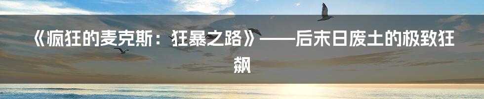 《疯狂的麦克斯：狂暴之路》——后末日废土的极致狂飙