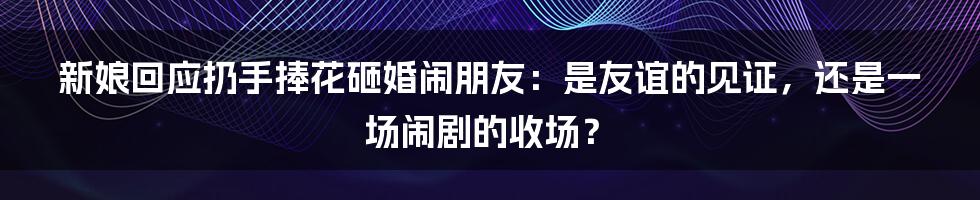 新娘回应扔手捧花砸婚闹朋友：是友谊的见证，还是一场闹剧的收场？