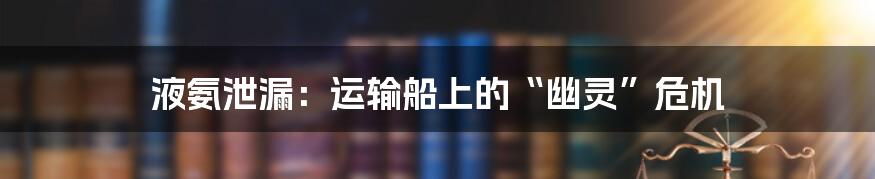 液氨泄漏：运输船上的“幽灵”危机