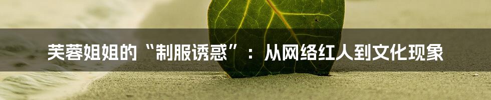 芙蓉姐姐的“制服诱惑”：从网络红人到文化现象