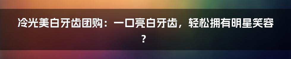 冷光美白牙齿团购：一口亮白牙齿，轻松拥有明星笑容？