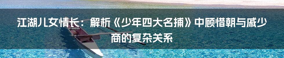 江湖儿女情长：解析《少年四大名捕》中顾惜朝与戚少商的复杂关系