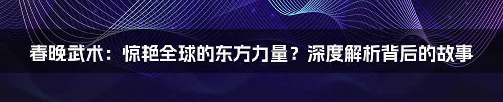 春晚武术：惊艳全球的东方力量？深度解析背后的故事