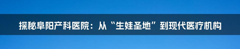 探秘阜阳产科医院：从“生娃圣地”到现代医疗机构