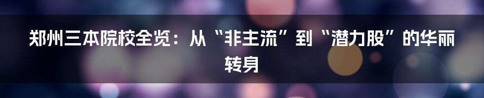 郑州三本院校全览:从“非主流”到“潜力股”的华丽转身