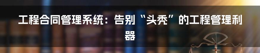 工程合同管理系统:告别“头秃”的工程管理利器