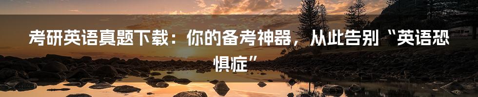 考研英语真题下载：你的备考神器，从此告别“英语恐惧症”