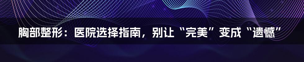 胸部整形:医院选择指南,别让“完美”变成“遗憾”
