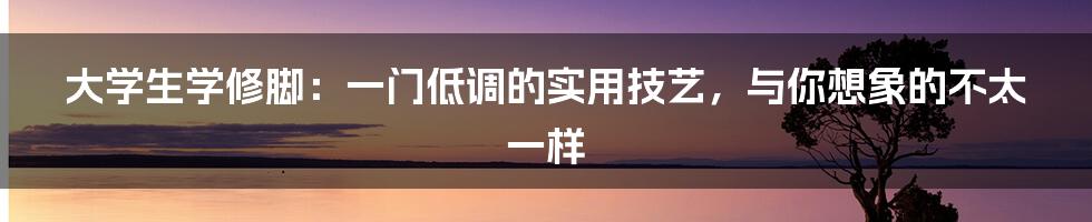 大学生学修脚：一门低调的实用技艺，与你想象的不太一样