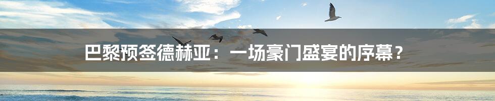 巴黎预签德赫亚:一场豪门盛宴的序幕?