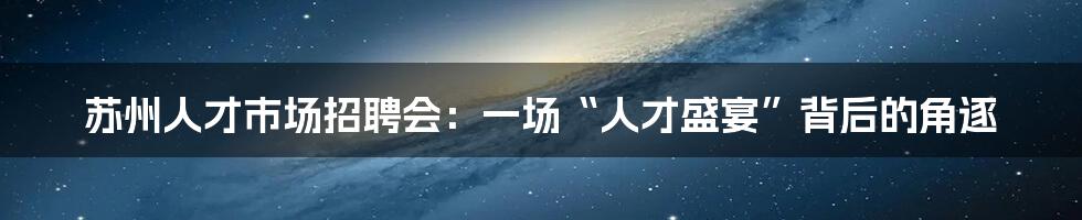 苏州人才市场招聘会：一场“人才盛宴”背后的角逐
