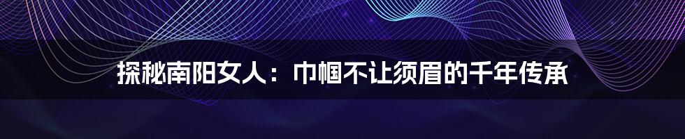 探秘南阳女人:巾帼不让须眉的千年传承