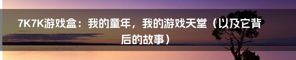 7K7K游戏盒:我的童年,我的游戏天堂(以及它背后的故事)