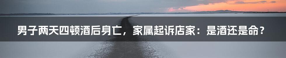 男子两天四顿酒后身亡,家属起诉店家:是酒还是命?