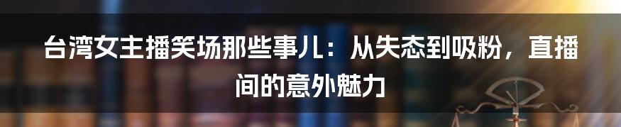 台湾女主播笑场那些事儿：从失态到吸粉，直播间的意外魅力