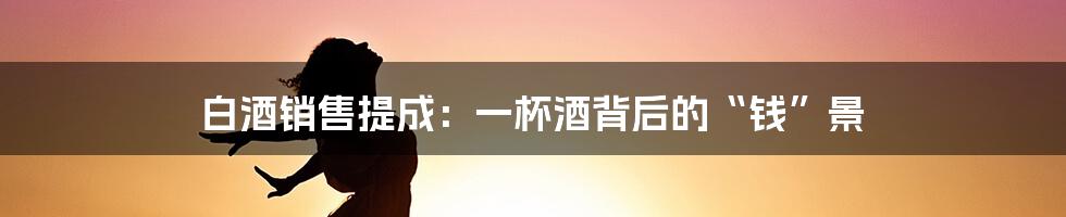 白酒销售提成:一杯酒背后的“钱”景
