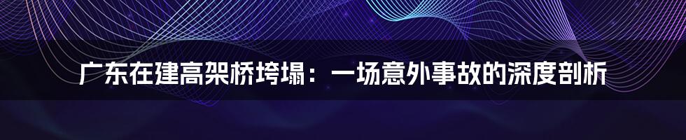 广东在建高架桥垮塌:一场意外事故的深度剖析