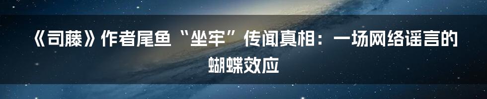 《司藤》作者尾鱼“坐牢”传闻真相：一场网络谣言的蝴蝶效应