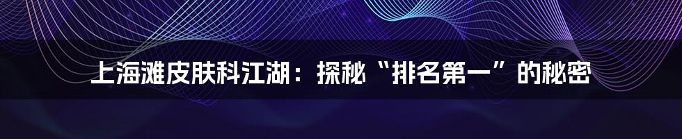 上海滩皮肤科江湖:探秘“排名第一”的秘密