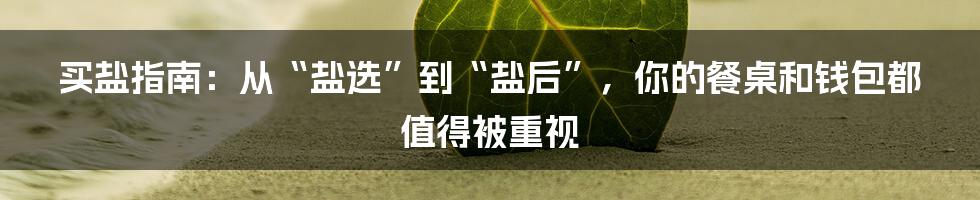 买盐指南：从“盐选”到“盐后”，你的餐桌和钱包都值得被重视